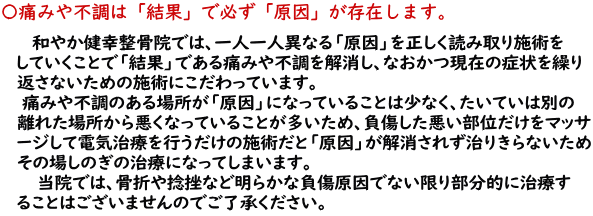 和やか健幸整骨院では、一人一人異なる「原因」を正しく読み取り施術をしていくこと で「結果」である痛みや不調を解消し、なおかつ現在の症状を繰り返さないための施術に こだわっています。痛みや不調のある場所が「原因」になっていることは少なく、たいていは 別の離れた場所から悪くなっていることが多いため、負傷した悪い部位だけをマッサージし て電気治療を行うだけの施術になっ、「原因」が解消されず治りきらないためその場し のぎの治療になってしまいます。<br> 当院では、あきらかに負傷場所が原因でない限り部分的に治療することはありませんの でご了承ください。